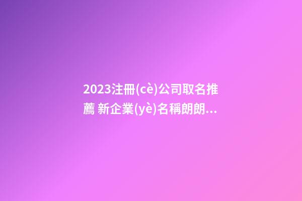 2023注冊(cè)公司取名推薦 新企業(yè)名稱朗朗上口,起名之家-第1張-公司起名-玄機(jī)派